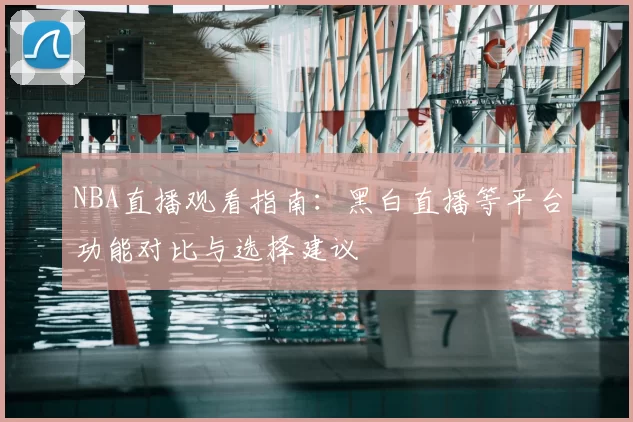 NBA直播观看指南：黑白直播等平台功能对比与选择建议