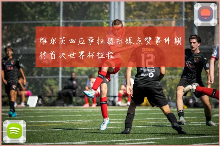 维尔茨回应萨拉赫社媒点赞事件期待首次世界杯征程