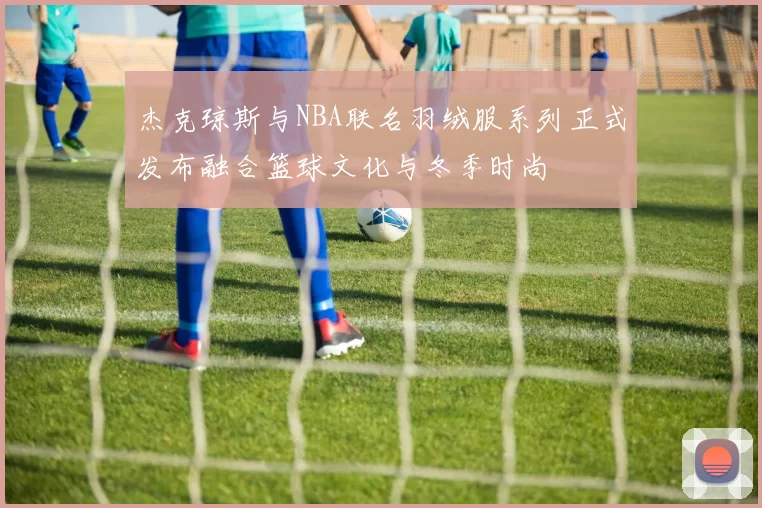 杰克琼斯与NBA联名羽绒服系列正式发布融合篮球文化与冬季时尚