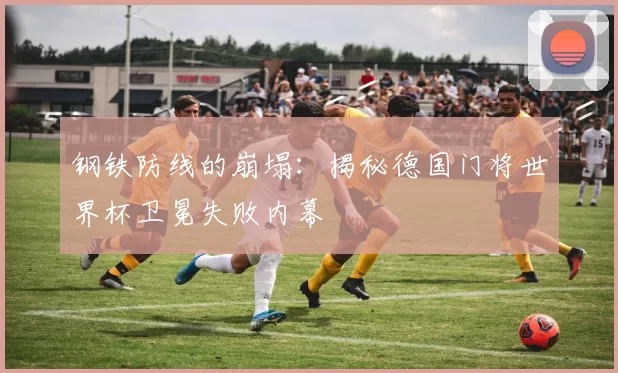 钢铁防线的崩塌:揭秘德国门将世界杯卫冕失败内幕