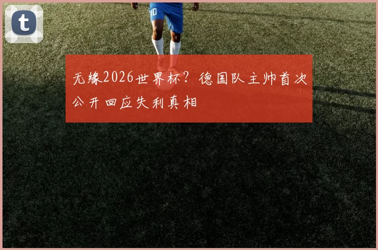 无缘2026世界杯？德国队主帅首次公开回应失利真相