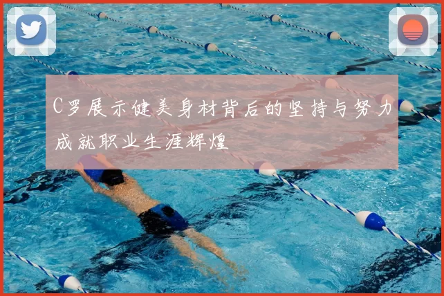 C罗展示健美身材背后的坚持与努力成就职业生涯辉煌