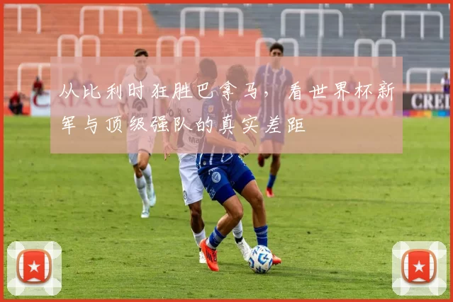 从比利时狂胜巴拿马,看世界杯新军与顶级强队的真实差距