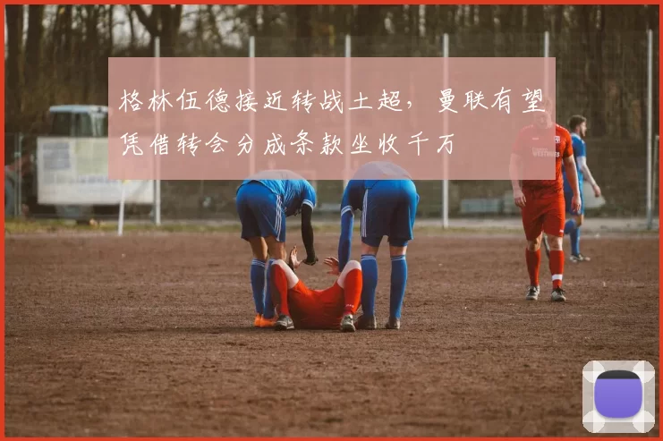 格林伍德接近转战土超,曼联有望凭借转会分成条款坐收千万