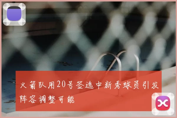 火箭队用20号签选中新秀球员引发阵容调整可能