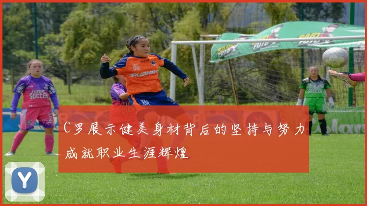 C罗展示健美身材背后的坚持与努力成就职业生涯辉煌