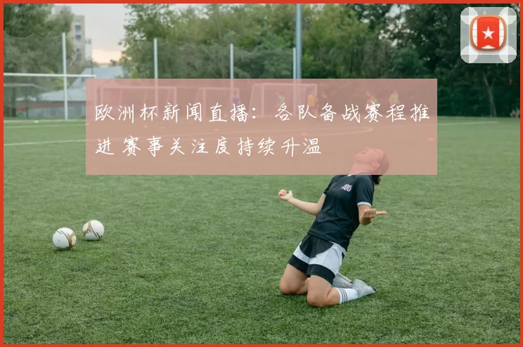 欧洲杯新闻直播：各队备战赛程推进 赛事关注度持续升温