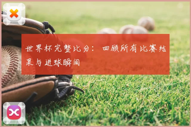世界杯完整比分:回顾所有比赛结果与进球瞬间