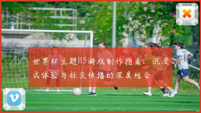 世界杯主题H5游戏制作指南：沉浸式体验与社交传播的深度结合