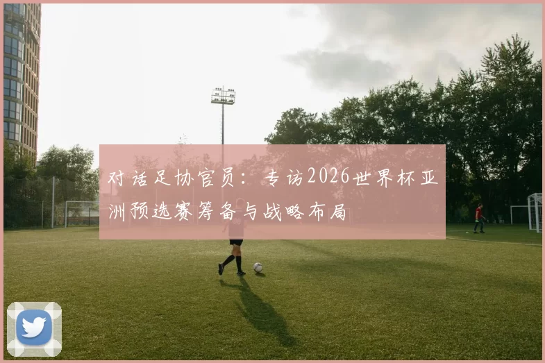 对话足协官员：专访2026世界杯亚洲预选赛筹备与战略布局
