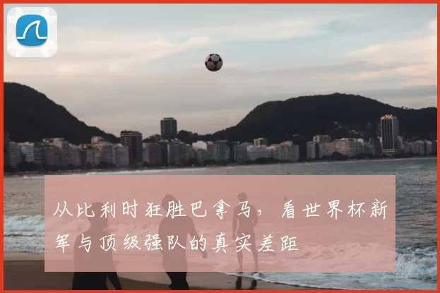 从比利时狂胜巴拿马，看世界杯新军与顶级强队的真实差距