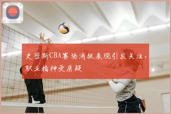 史密斯CBA赛场消极表现引发关注,职业精神受质疑