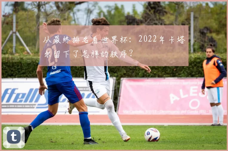 从最终排名看世界杯:2022年卡塔尔留下了怎样的秩序?