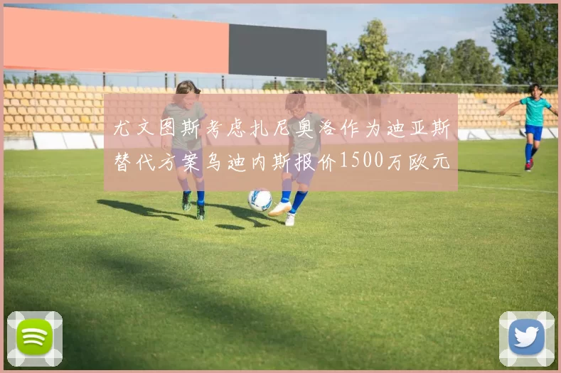尤文图斯考虑扎尼奥洛作为迪亚斯替代方案乌迪内斯报价1500万欧元起步