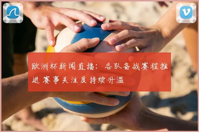 欧洲杯新闻直播:各队备战赛程推进 赛事关注度持续升温