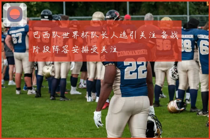 巴西队世界杯队长人选引关注 备战阶段阵容安排受关注