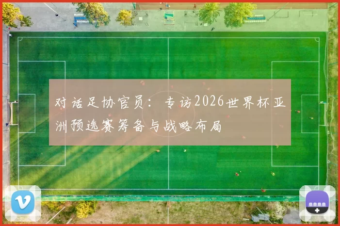 对话足协官员：专访2026世界杯亚洲预选赛筹备与战略布局
