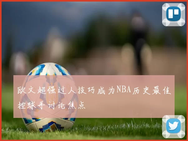 欧文超强过人技巧成为NBA历史最佳控球手讨论焦点