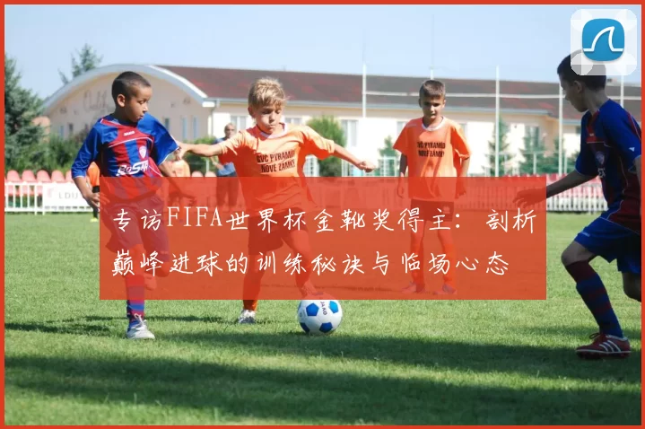 专访FIFA世界杯金靴奖得主:剖析巅峰进球的训练秘诀与临场心态