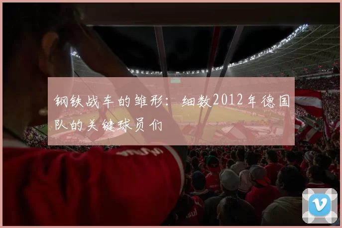钢铁战车的雏形：细数2012年德国队的关键球员们