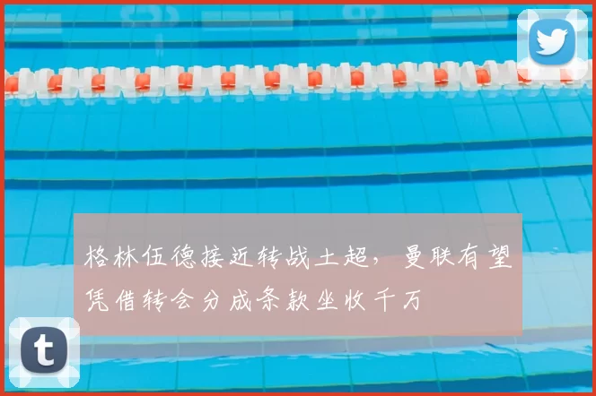 格林伍德接近转战土超，曼联有望凭借转会分成条款坐收千万