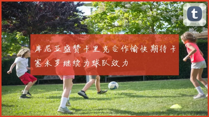 库尼亚盛赞卡里克合作愉快期待卡塞米罗继续为球队效力