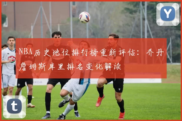 NBA历史地位排行榜重新评估：乔丹詹姆斯库里排名变化解读