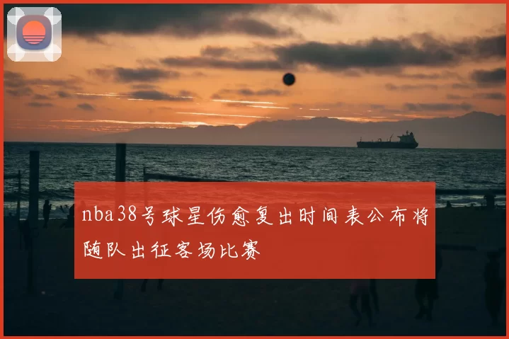 nba38号球星伤愈复出时间表公布将随队出征客场比赛