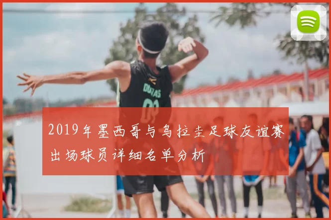 2019年墨西哥与乌拉圭足球友谊赛出场球员详细名单分析