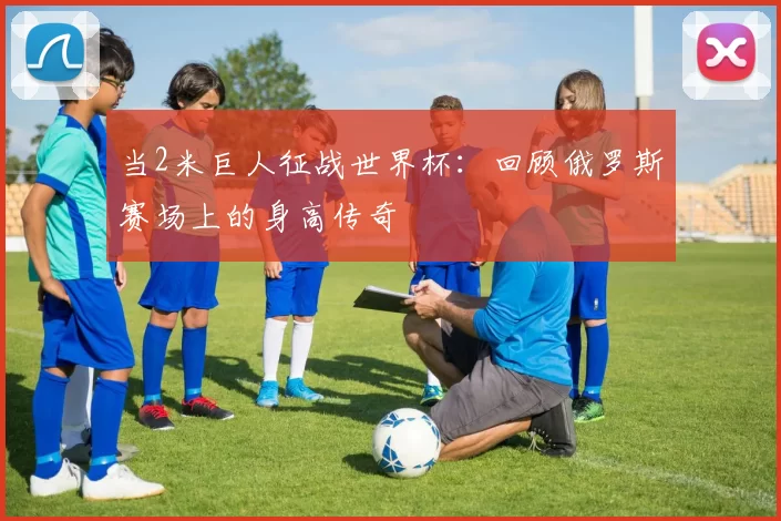 当2米巨人征战世界杯:回顾俄罗斯赛场上的身高传奇