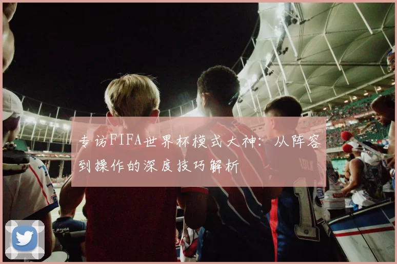 专访FIFA世界杯模式大神:从阵容到操作的深度技巧解析