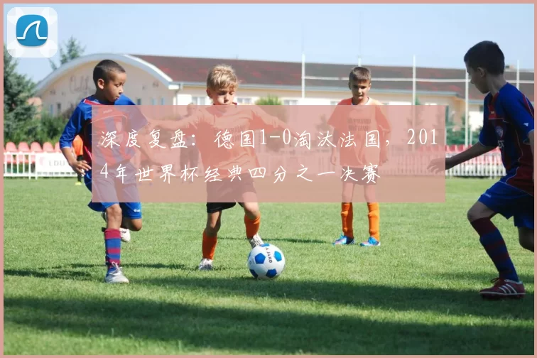 深度复盘:德国1-0淘汰法国,2014年世界杯经典四分之一决赛