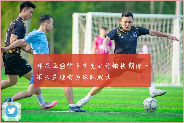 库尼亚盛赞卡里克合作愉快期待卡塞米罗继续为球队效力