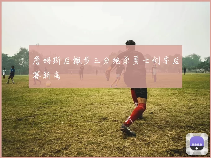 詹姆斯后撤步三分绝杀勇士创季后赛新高