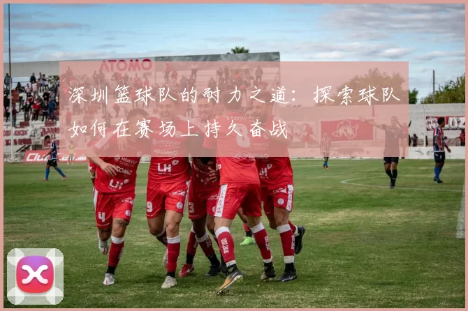 深圳篮球队的耐力之道：探索球队如何在赛场上持久奋战