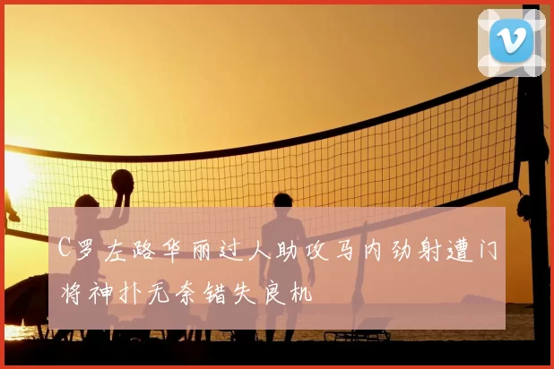 C罗左路华丽过人助攻马内劲射遭门将神扑无奈错失良机